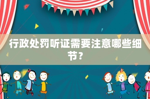 行政處罰聽證需要注意哪些細(xì)節(jié)？