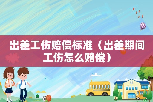出差工傷賠償標(biāo)準(zhǔn)（出差期間工傷怎么賠償）