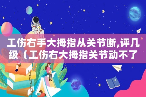工傷右手大拇指從關(guān)節(jié)斷,評幾級（工傷右大拇指關(guān)節(jié)動不了）
