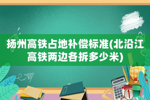 揚(yáng)州高鐵占地補(bǔ)償標(biāo)準(zhǔn)(北沿江高鐵兩邊各拆多少米)