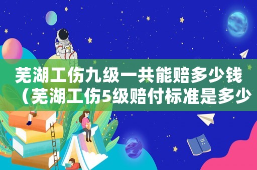 蕪湖工傷九級一共能賠多少錢（蕪湖工傷5級賠付標(biāo)準(zhǔn)是多少）