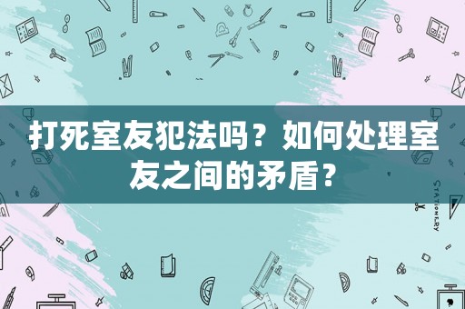 打死室友犯法嗎？如何處理室友之間的矛盾？
