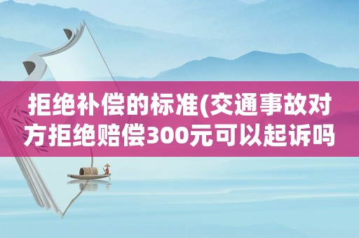 拒絕補(bǔ)償?shù)臉?biāo)準(zhǔn)(交通事故對(duì)方拒絕賠償300元可以起訴嗎？)