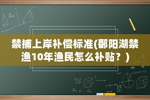 禁捕上岸補(bǔ)償標(biāo)準(zhǔn)(鄱陽湖禁漁10年漁民怎么補(bǔ)貼？)