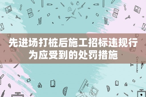 先進場打樁后施工招標(biāo)違規(guī)行為應(yīng)受到的處罰措施