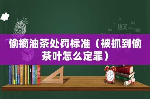 偷摘油茶處罰標(biāo)準(zhǔn)（被抓到偷茶葉怎么定罪）