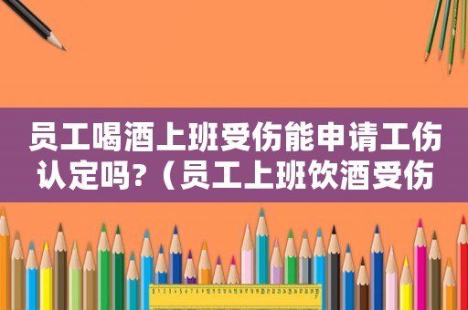 員工喝酒上班受傷能申請(qǐng)工傷認(rèn)定嗎?（員工上班飲酒受傷是工傷嗎）