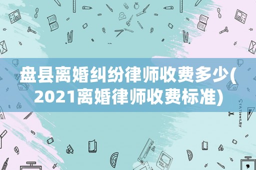 盤縣離婚糾紛律師收費多少(2021離婚律師收費標準)