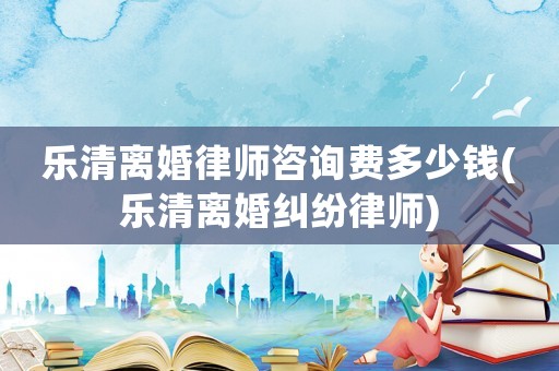 樂清離婚律師咨詢費(fèi)多少錢(樂清離婚糾紛律師)