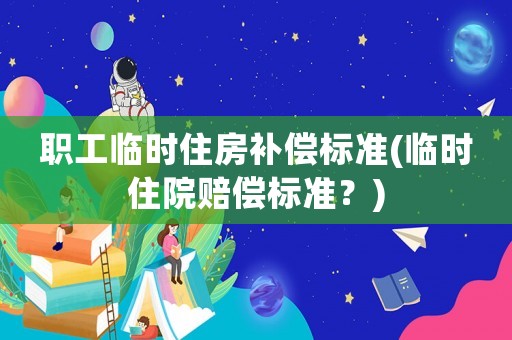 職工臨時(shí)住房補(bǔ)償標(biāo)準(zhǔn)(臨時(shí)住院賠償標(biāo)準(zhǔn)？)