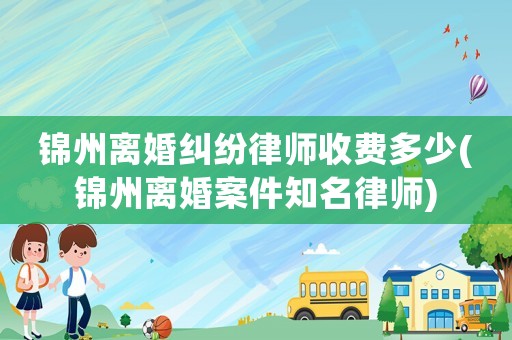 錦州離婚糾紛律師收費多少(錦州離婚案件知名律師)