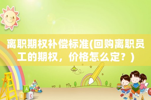 離職期權(quán)補(bǔ)償標(biāo)準(zhǔn)(回購離職員工的期權(quán)，價(jià)格怎么定？)