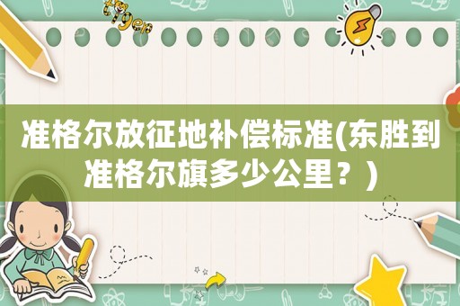 準(zhǔn)格爾放征地補(bǔ)償標(biāo)準(zhǔn)(東勝到準(zhǔn)格爾旗多少公里？)