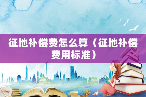 征地補(bǔ)償費(fèi)怎么算（征地補(bǔ)償費(fèi)用標(biāo)準(zhǔn)）