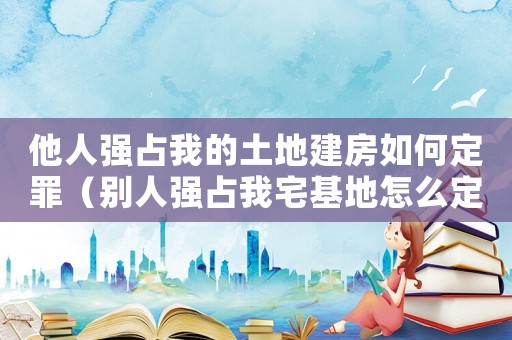他人強(qiáng)占我的土地建房如何定罪（別人強(qiáng)占我宅基地怎么定罪）