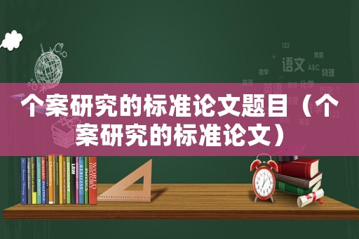 個(gè)案研究的標(biāo)準(zhǔn)論文題目（個(gè)案研究的標(biāo)準(zhǔn)論文）