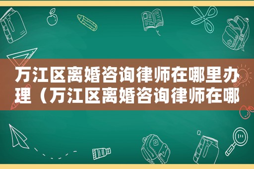 萬江區(qū)離婚咨詢律師在哪里辦理（萬江區(qū)離婚咨詢律師在哪里）