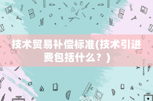 技術(shù)貿(mào)易補(bǔ)償標(biāo)準(zhǔn)(技術(shù)引進(jìn)費(fèi)包括什么？)