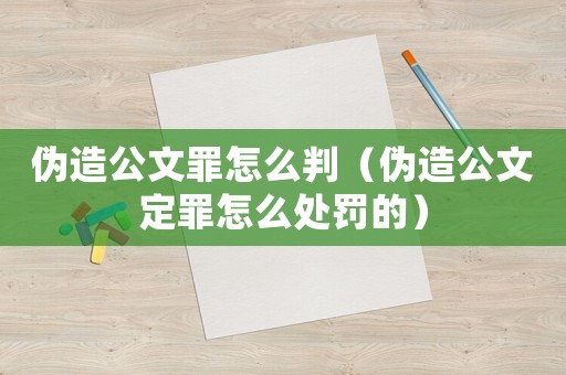 偽造公文罪怎么判（偽造公文定罪怎么處罰的）