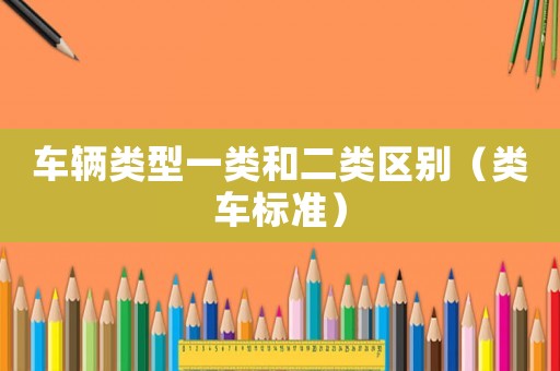 車輛類型一類和二類區(qū)別（類車標(biāo)準(zhǔn)）