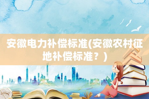 安徽電力補(bǔ)償標(biāo)準(zhǔn)(安徽農(nóng)村征地補(bǔ)償標(biāo)準(zhǔn)？)