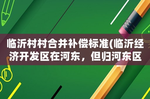 臨沂村村合并補(bǔ)償標(biāo)準(zhǔn)(臨沂經(jīng)濟(jì)開(kāi)發(fā)區(qū)在河?xùn)|，但歸河?xùn)|區(qū)管嗎？)