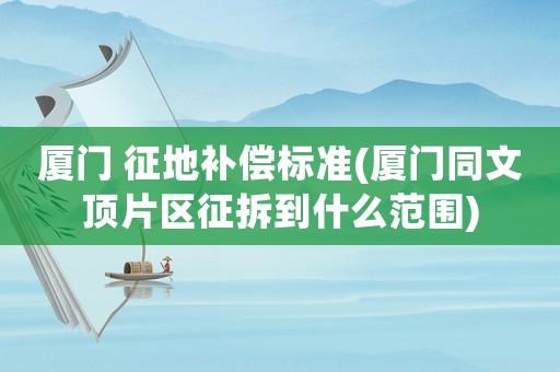 廈門 征地補償標準(廈門同文頂片區(qū)征拆到什么范圍)