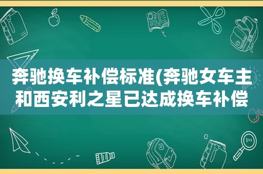 奔馳換車補(bǔ)償標(biāo)準(zhǔn)(奔馳女車主和西安利之星已達(dá)成換車補(bǔ)償?shù)群徒鈪f(xié)議，你怎么看？)
