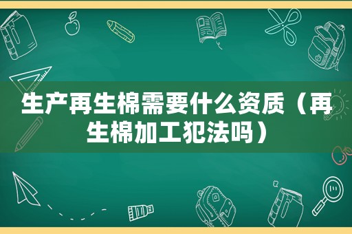 生產(chǎn)再生棉需要什么資質(zhì)（再生棉加工犯法嗎）