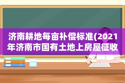 濟(jì)南耕地每畝補(bǔ)償標(biāo)準(zhǔn)(2021年濟(jì)南市國(guó)有土地上房屋征收補(bǔ)償標(biāo)準(zhǔn)？)