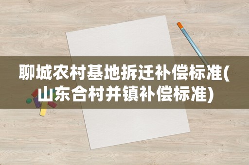 聊城農(nóng)村基地拆遷補(bǔ)償標(biāo)準(zhǔn)(山東合村并鎮(zhèn)補(bǔ)償標(biāo)準(zhǔn))