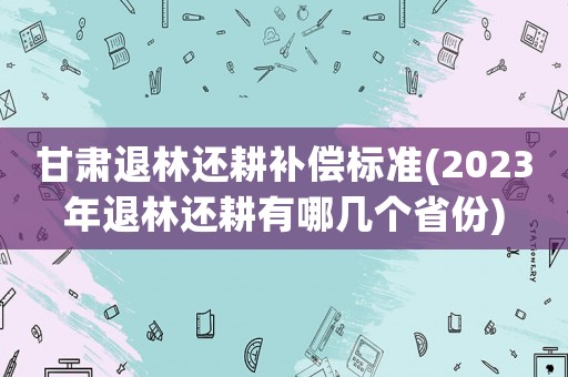 甘肅退林還耕補(bǔ)償標(biāo)準(zhǔn)(2023年退林還耕有哪幾個(gè)省份)