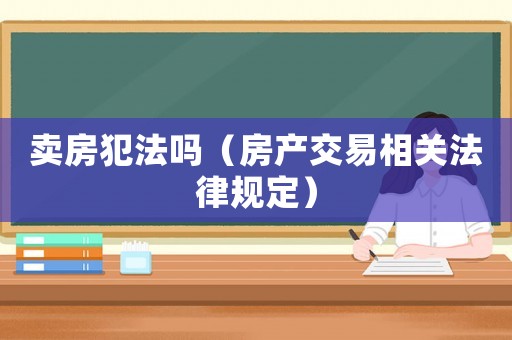 賣房犯法嗎（房產(chǎn)交易相關法律規(guī)定）
