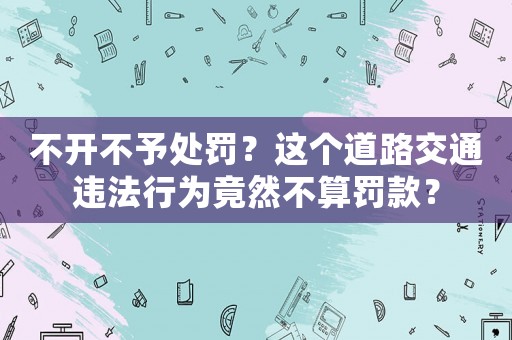 不開不予處罰？這個(gè)道路交通違法行為竟然不算罰款？