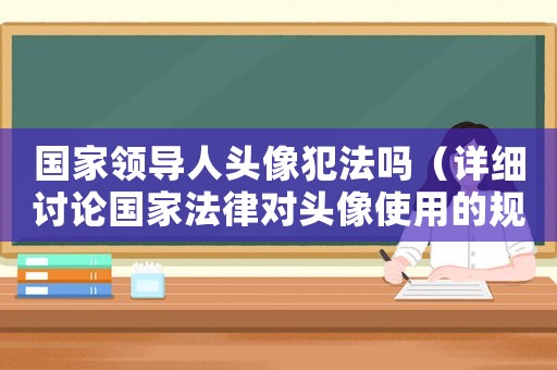 國家領導人頭像犯法嗎（詳細討論國家法律對頭像使用的規(guī)定）