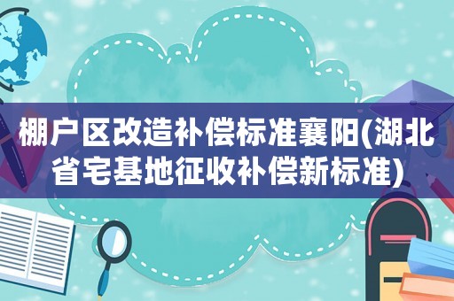 棚戶區(qū)改造補償標準襄陽(湖北省宅基地征收補償新標準)
