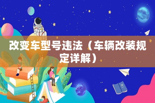 改變車型號違法（車輛改裝規(guī)定詳解）