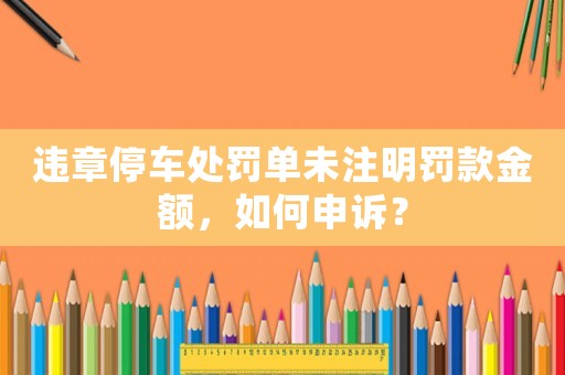 違章停車處罰單未注明罰款金額，如何申訴？