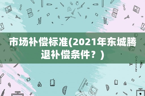 市場(chǎng)補(bǔ)償標(biāo)準(zhǔn)(2021年?yáng)|城騰退補(bǔ)償條件？)