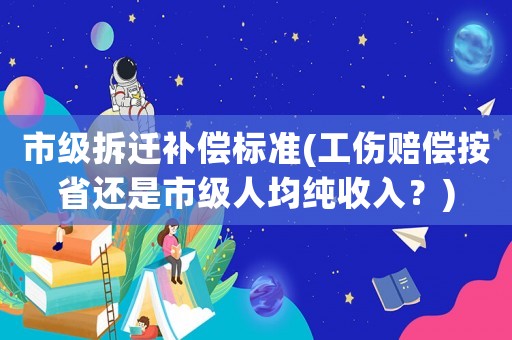 市級(jí)拆遷補(bǔ)償標(biāo)準(zhǔn)(工傷賠償按省還是市級(jí)人均純收入？)