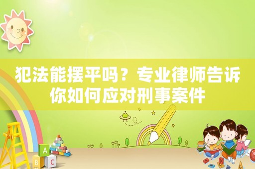 犯法能擺平嗎？專業(yè)律師告訴你如何應(yīng)對刑事案件
