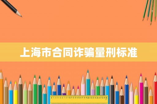 上海市合同詐騙量刑標(biāo)準(zhǔn)