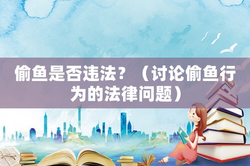 偷魚是否違法？（討論偷魚行為的法律問題）