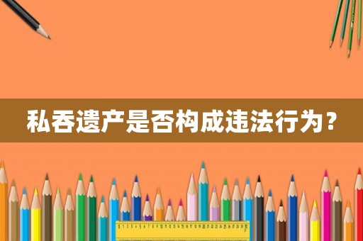 私吞遺產(chǎn)是否構(gòu)成違法行為？