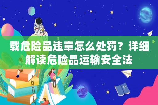 載危險(xiǎn)品違章怎么處罰？詳細(xì)解讀危險(xiǎn)品運(yùn)輸安全法