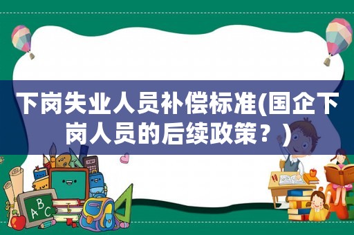 下崗失業(yè)人員補償標(biāo)準(zhǔn)(國企下崗人員的后續(xù)政策？)