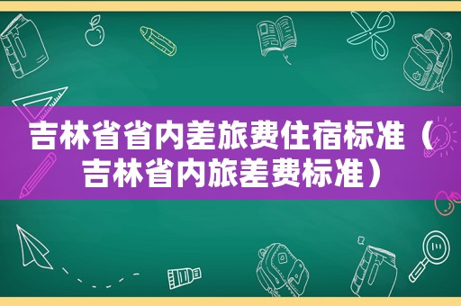 吉林省省內(nèi)差旅費住宿標(biāo)準(zhǔn)（吉林省內(nèi)旅差費標(biāo)準(zhǔn)）