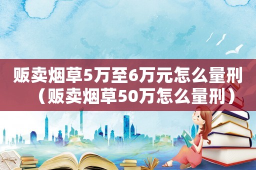 販賣煙草5萬至6萬元怎么量刑（販賣煙草50萬怎么量刑）