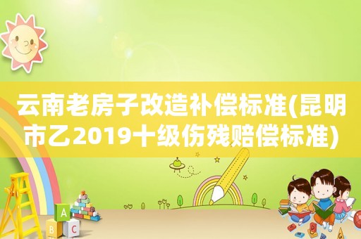 云南老房子改造補償標(biāo)準(zhǔn)(昆明市乙2019十級傷殘賠償標(biāo)準(zhǔn))