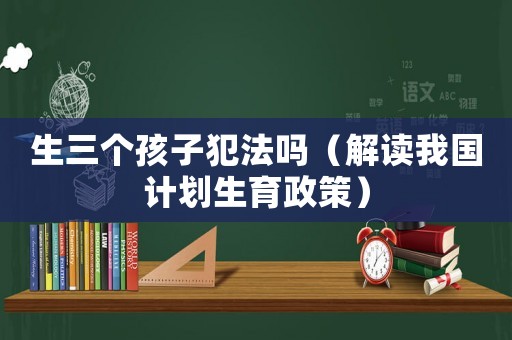 生三個(gè)孩子犯法嗎（解讀我國(guó)計(jì)劃生育政策）